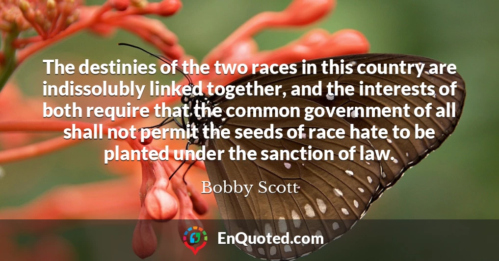 The destinies of the two races in this country are indissolubly linked together, and the interests of both require that the common government of all shall not permit the seeds of race hate to be planted under the sanction of law.