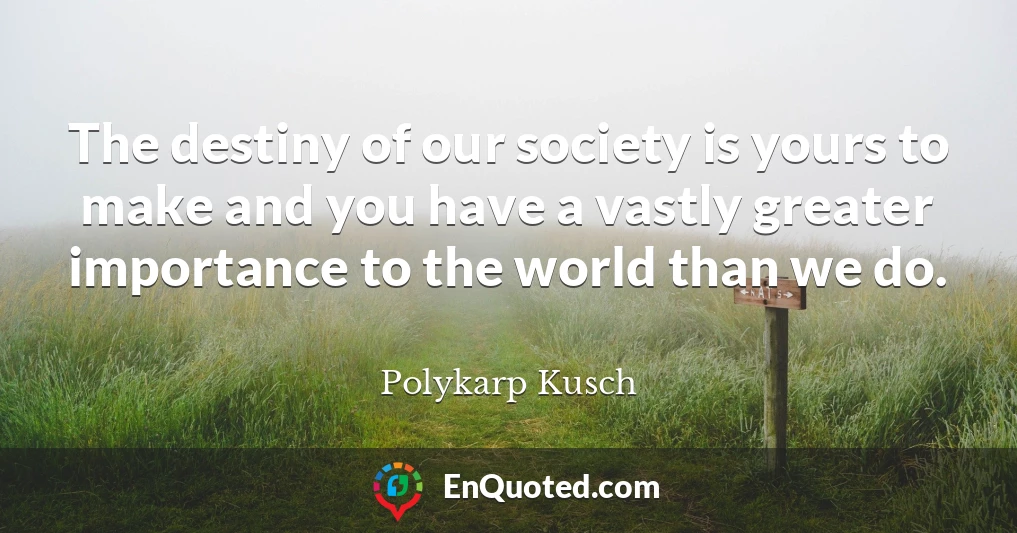 The destiny of our society is yours to make and you have a vastly greater importance to the world than we do.