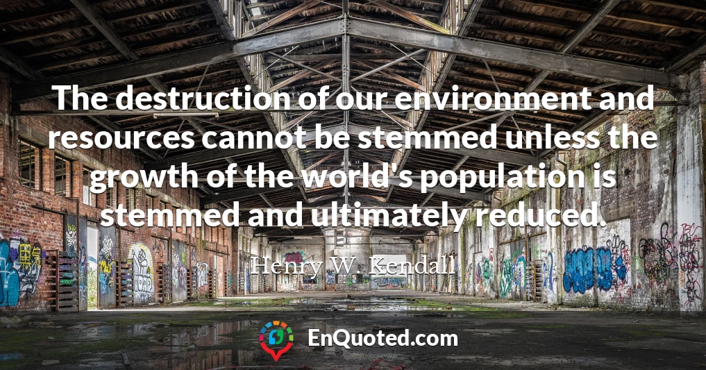 The destruction of our environment and resources cannot be stemmed unless the growth of the world's population is stemmed and ultimately reduced.