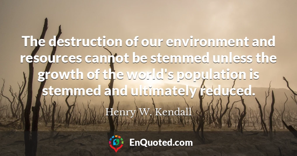 The destruction of our environment and resources cannot be stemmed unless the growth of the world's population is stemmed and ultimately reduced.