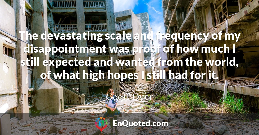 The devastating scale and frequency of my disappointment was proof of how much I still expected and wanted from the world, of what high hopes I still had for it.