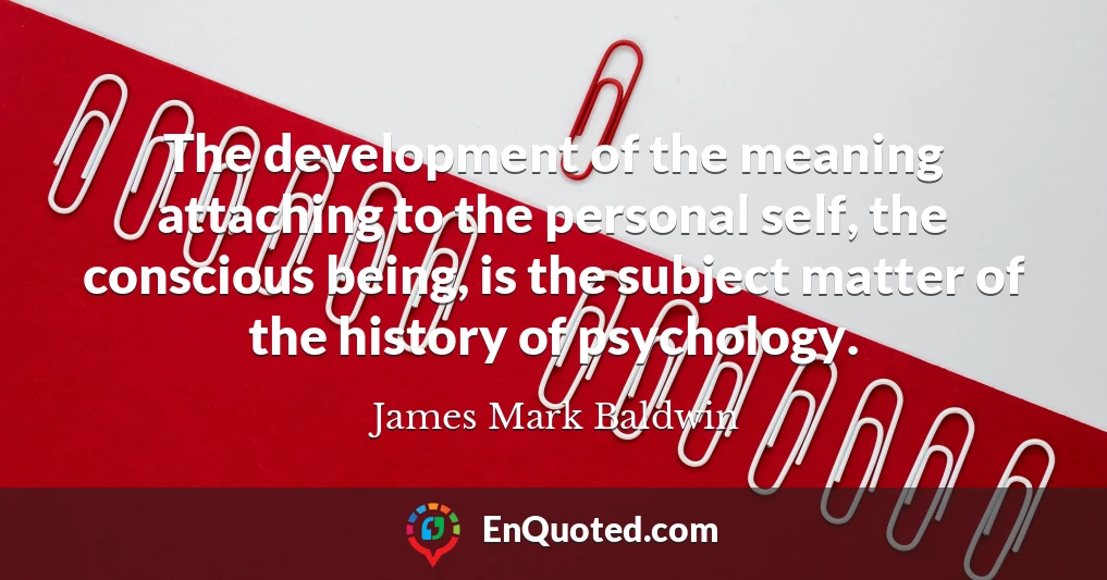 The development of the meaning attaching to the personal self, the conscious being, is the subject matter of the history of psychology.