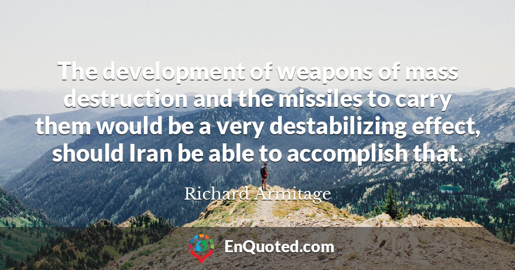 The development of weapons of mass destruction and the missiles to carry them would be a very destabilizing effect, should Iran be able to accomplish that.