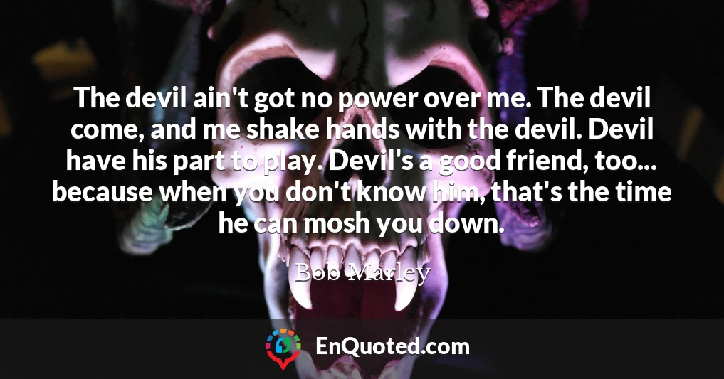 The devil ain't got no power over me. The devil come, and me shake hands with the devil. Devil have his part to play. Devil's a good friend, too... because when you don't know him, that's the time he can mosh you down.