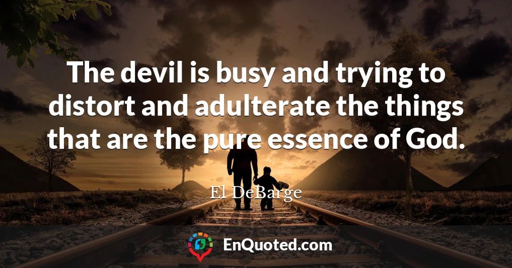 The devil is busy and trying to distort and adulterate the things that are the pure essence of God.