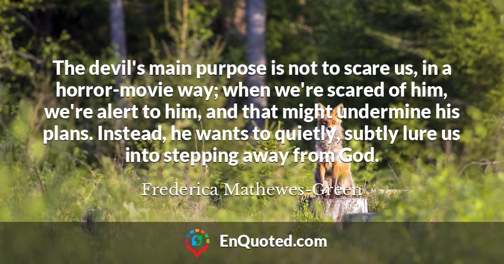 The devil's main purpose is not to scare us, in a horror-movie way; when we're scared of him, we're alert to him, and that might undermine his plans. Instead, he wants to quietly, subtly lure us into stepping away from God.
