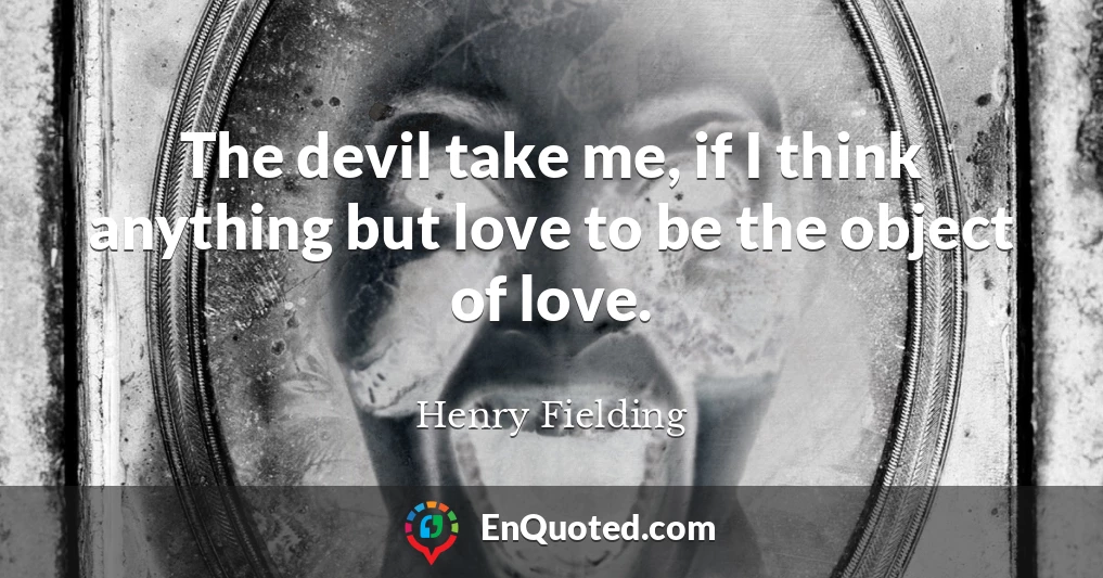 The devil take me, if I think anything but love to be the object of love.