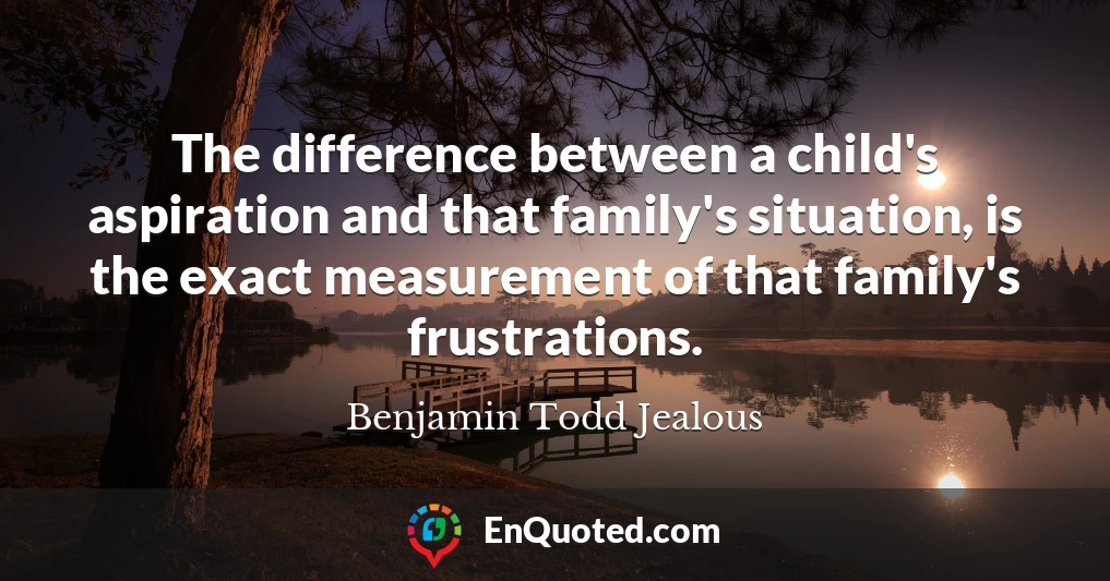 The difference between a child's aspiration and that family's situation, is the exact measurement of that family's frustrations.