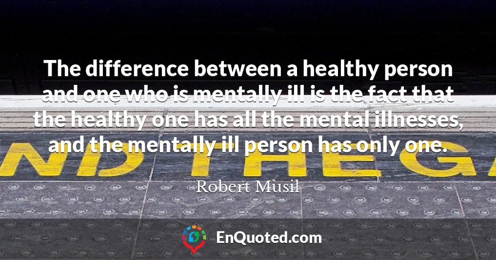 The difference between a healthy person and one who is mentally ill is the fact that the healthy one has all the mental illnesses, and the mentally ill person has only one.