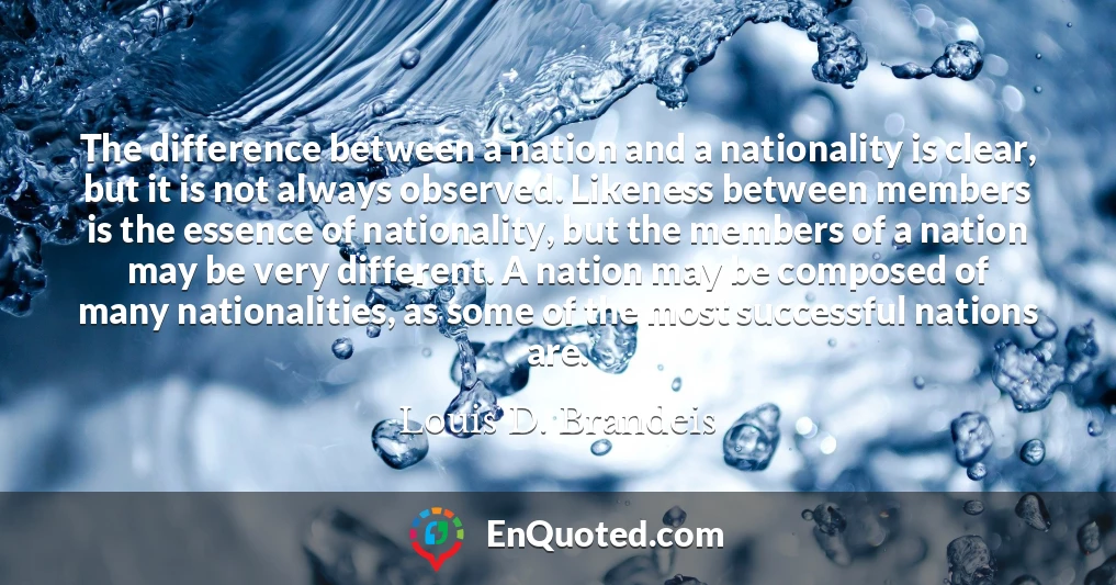 The difference between a nation and a nationality is clear, but it is not always observed. Likeness between members is the essence of nationality, but the members of a nation may be very different. A nation may be composed of many nationalities, as some of the most successful nations are.