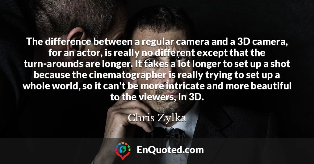 The difference between a regular camera and a 3D camera, for an actor, is really no different except that the turn-arounds are longer. It takes a lot longer to set up a shot because the cinematographer is really trying to set up a whole world, so it can't be more intricate and more beautiful to the viewers, in 3D.