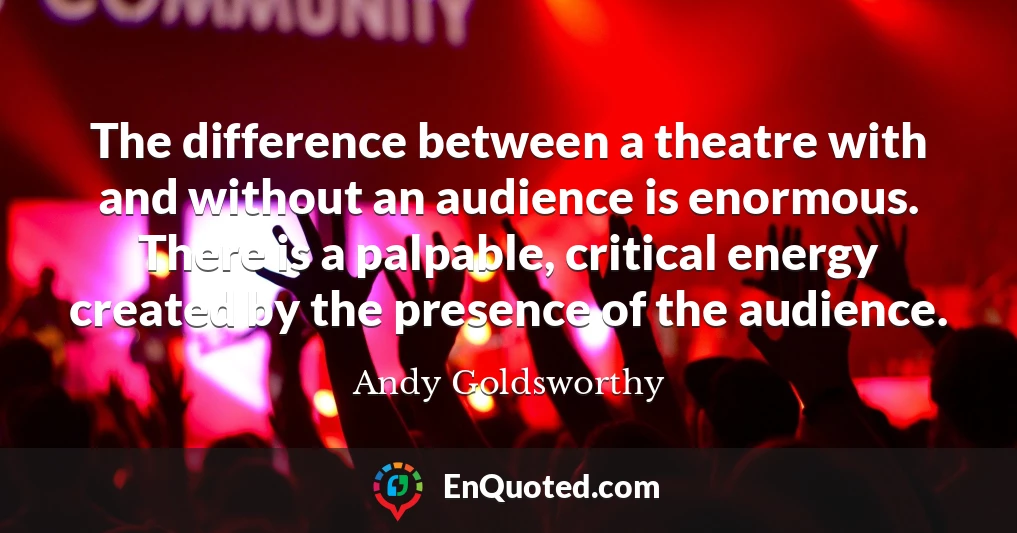 The difference between a theatre with and without an audience is enormous. There is a palpable, critical energy created by the presence of the audience.