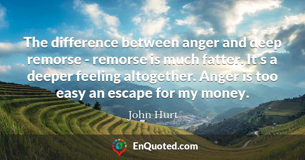 The difference between anger and deep remorse - remorse is much fatter. It's a deeper feeling altogether. Anger is too easy an escape for my money.