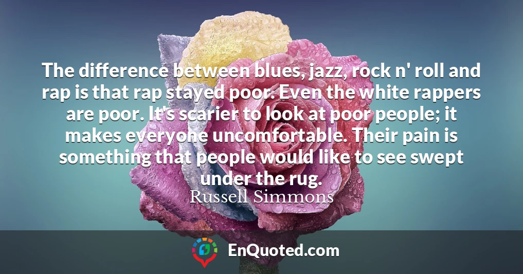 The difference between blues, jazz, rock n' roll and rap is that rap stayed poor. Even the white rappers are poor. It's scarier to look at poor people; it makes everyone uncomfortable. Their pain is something that people would like to see swept under the rug.