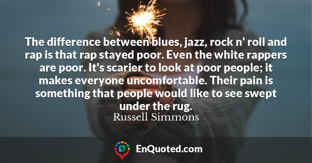 The difference between blues, jazz, rock n' roll and rap is that rap stayed poor. Even the white rappers are poor. It's scarier to look at poor people; it makes everyone uncomfortable. Their pain is something that people would like to see swept under the rug.