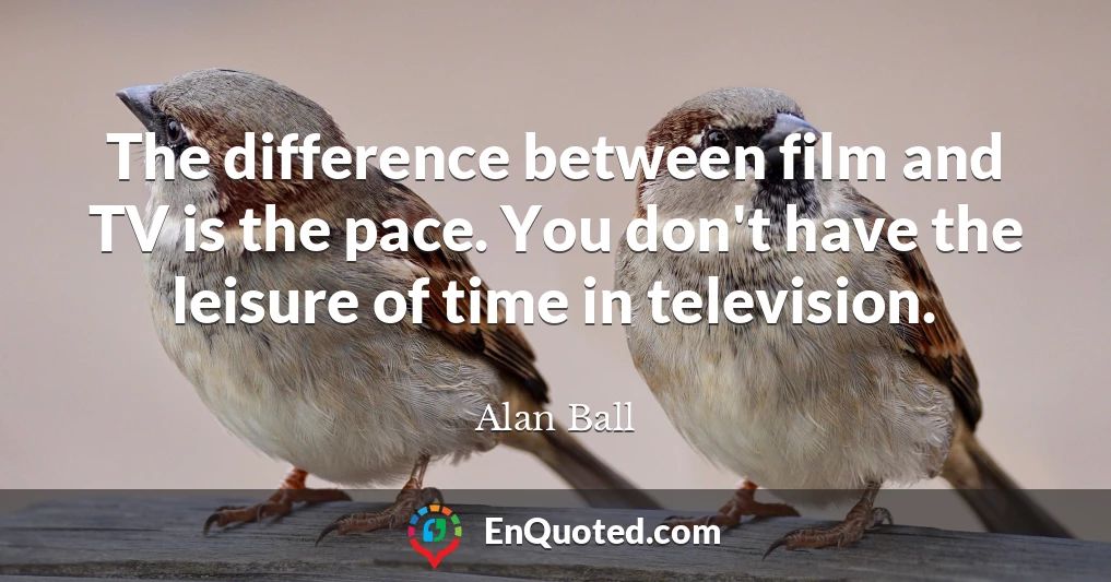 The difference between film and TV is the pace. You don't have the leisure of time in television.