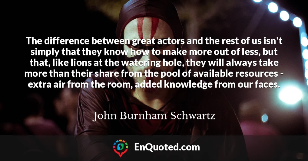 The difference between great actors and the rest of us isn't simply that they know how to make more out of less, but that, like lions at the watering hole, they will always take more than their share from the pool of available resources - extra air from the room, added knowledge from our faces.