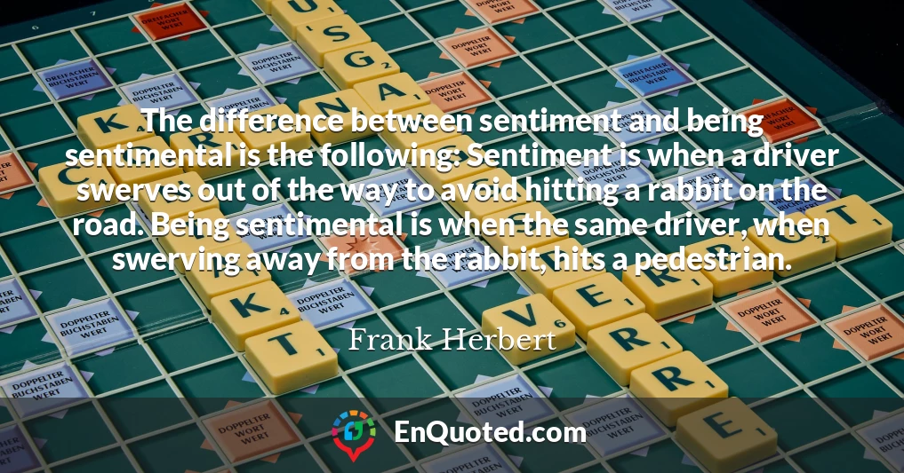 The difference between sentiment and being sentimental is the following: Sentiment is when a driver swerves out of the way to avoid hitting a rabbit on the road. Being sentimental is when the same driver, when swerving away from the rabbit, hits a pedestrian.