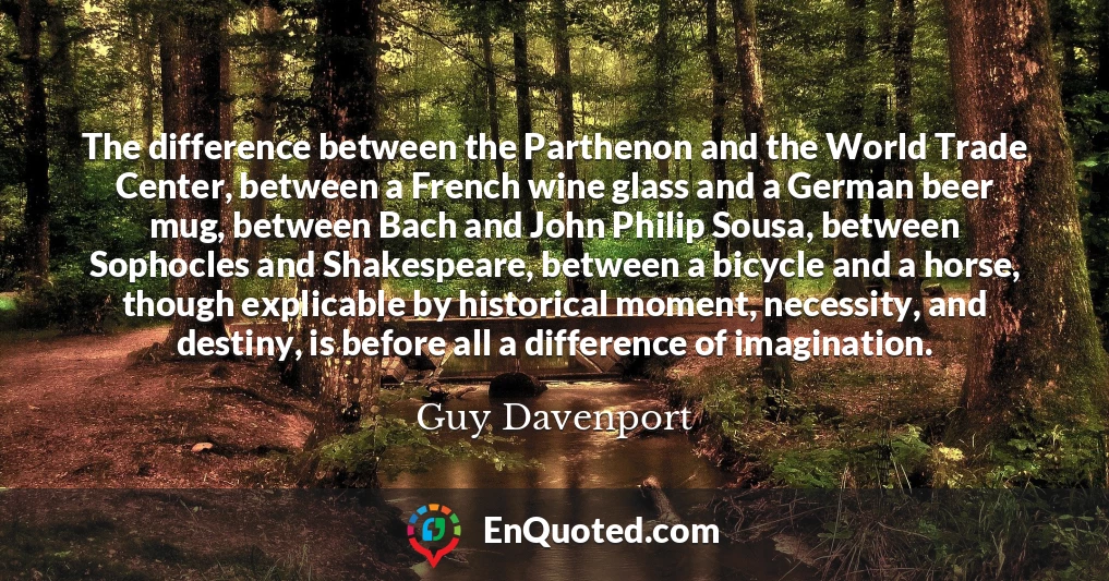 The difference between the Parthenon and the World Trade Center, between a French wine glass and a German beer mug, between Bach and John Philip Sousa, between Sophocles and Shakespeare, between a bicycle and a horse, though explicable by historical moment, necessity, and destiny, is before all a difference of imagination.