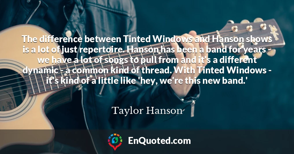 The difference between Tinted Windows and Hanson shows is a lot of just repertoire. Hanson has been a band for years - we have a lot of songs to pull from and it's a different dynamic - a common kind of thread. With Tinted Windows - it's kind of a little like 'hey, we're this new band.'