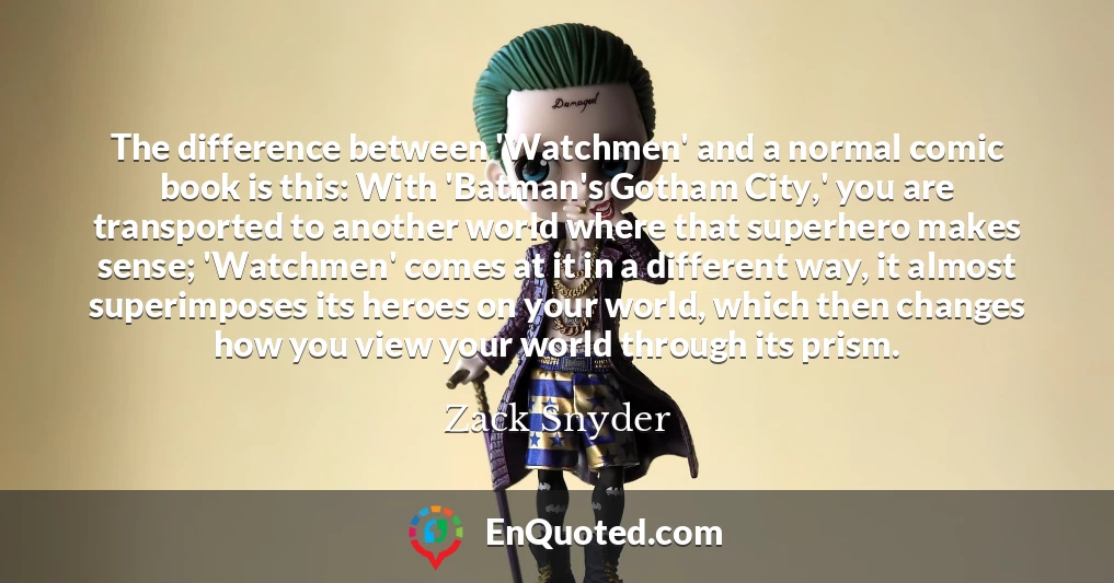 The difference between 'Watchmen' and a normal comic book is this: With 'Batman's Gotham City,' you are transported to another world where that superhero makes sense; 'Watchmen' comes at it in a different way, it almost superimposes its heroes on your world, which then changes how you view your world through its prism.