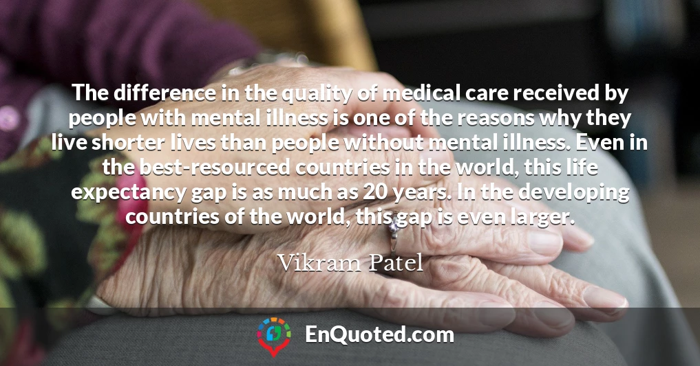 The difference in the quality of medical care received by people with mental illness is one of the reasons why they live shorter lives than people without mental illness. Even in the best-resourced countries in the world, this life expectancy gap is as much as 20 years. In the developing countries of the world, this gap is even larger.
