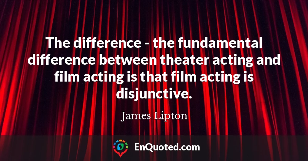 The difference - the fundamental difference between theater acting and film acting is that film acting is disjunctive.