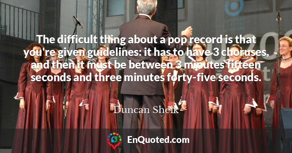 The difficult thing about a pop record is that you're given guidelines: it has to have 3 choruses, and then it must be between 3 minutes fifteen seconds and three minutes forty-five seconds.