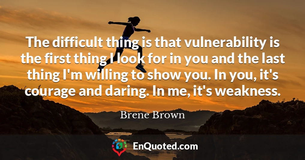 The difficult thing is that vulnerability is the first thing I look for in you and the last thing I'm willing to show you. In you, it's courage and daring. In me, it's weakness.
