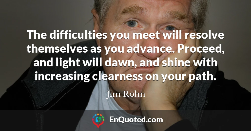 The difficulties you meet will resolve themselves as you advance. Proceed, and light will dawn, and shine with increasing clearness on your path.