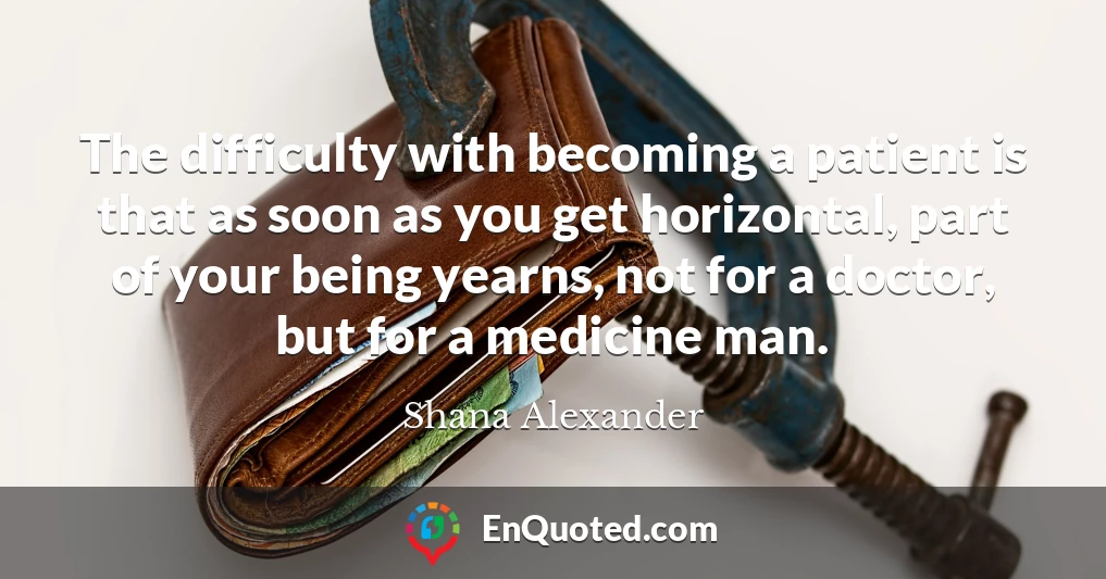 The difficulty with becoming a patient is that as soon as you get horizontal, part of your being yearns, not for a doctor, but for a medicine man.