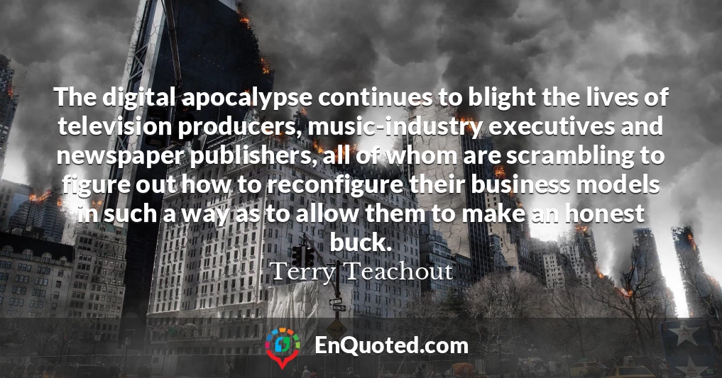 The digital apocalypse continues to blight the lives of television producers, music-industry executives and newspaper publishers, all of whom are scrambling to figure out how to reconfigure their business models in such a way as to allow them to make an honest buck.