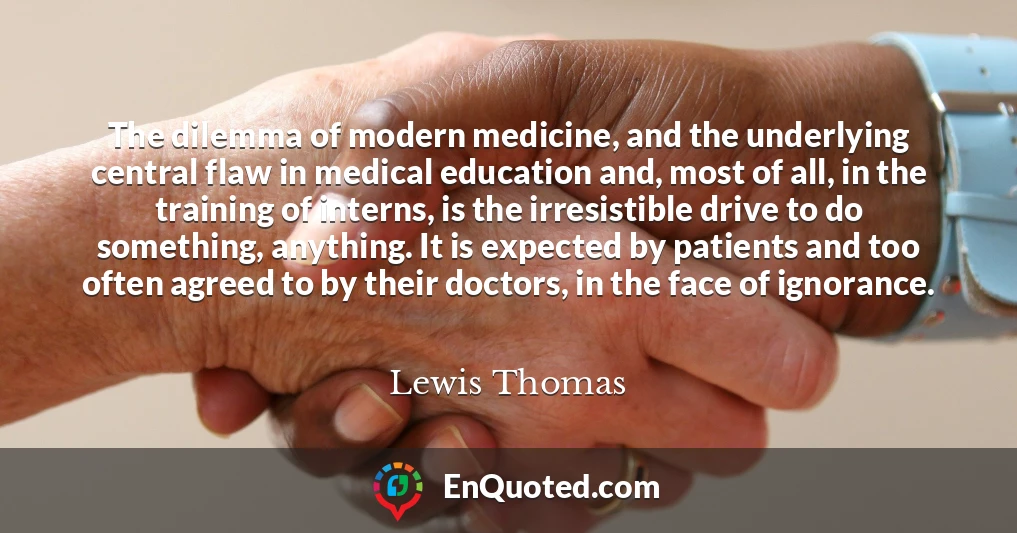 The dilemma of modern medicine, and the underlying central flaw in medical education and, most of all, in the training of interns, is the irresistible drive to do something, anything. It is expected by patients and too often agreed to by their doctors, in the face of ignorance.