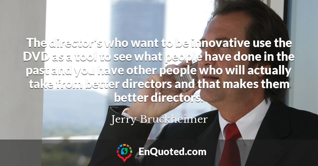The director's who want to be innovative use the DVD as a tool to see what people have done in the past and you have other people who will actually take from better directors and that makes them better directors.