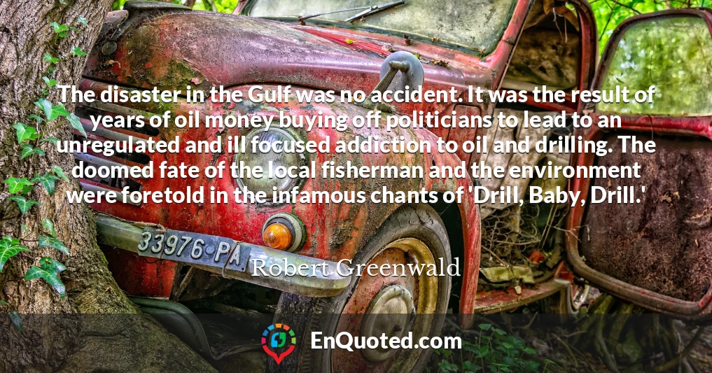 The disaster in the Gulf was no accident. It was the result of years of oil money buying off politicians to lead to an unregulated and ill focused addiction to oil and drilling. The doomed fate of the local fisherman and the environment were foretold in the infamous chants of 'Drill, Baby, Drill.'