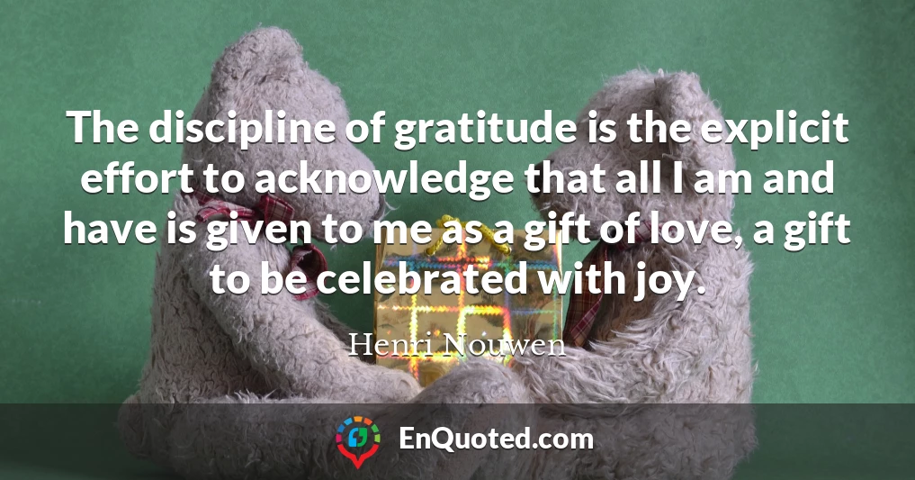 The discipline of gratitude is the explicit effort to acknowledge that all I am and have is given to me as a gift of love, a gift to be celebrated with joy.