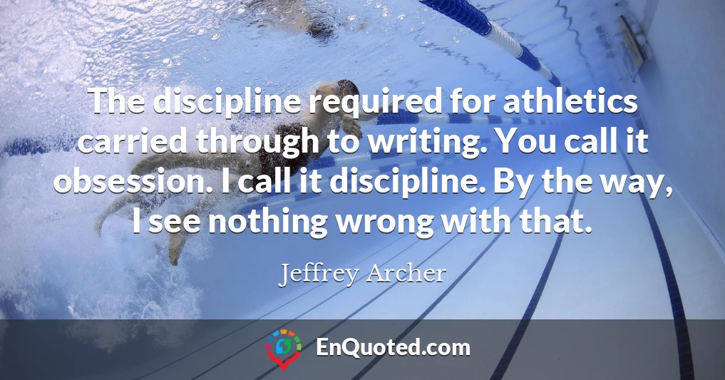 The discipline required for athletics carried through to writing. You call it obsession. I call it discipline. By the way, I see nothing wrong with that.