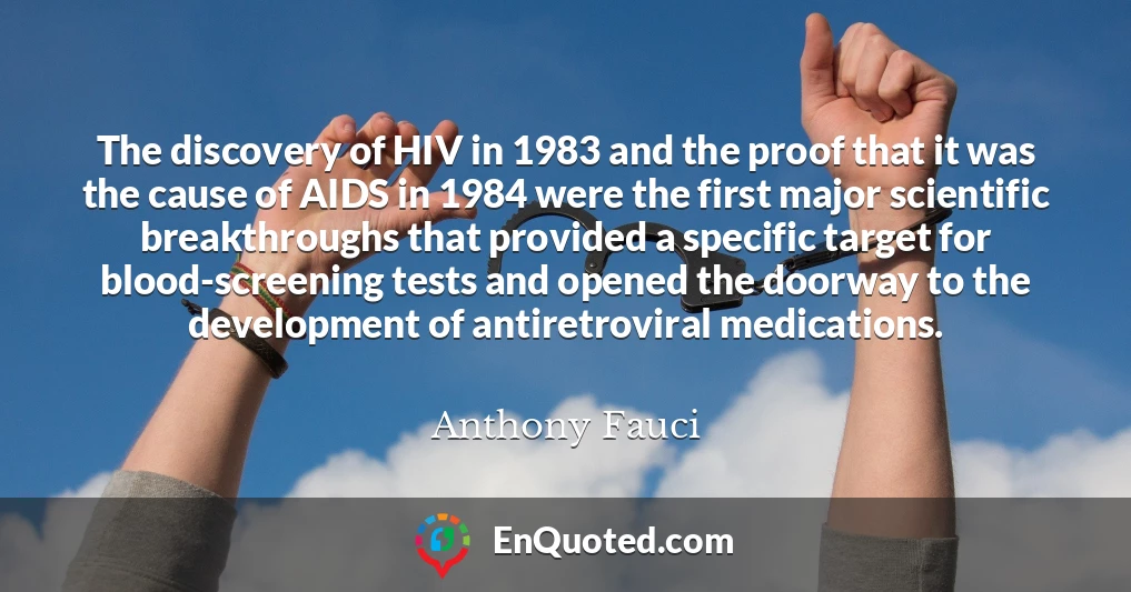 The discovery of HIV in 1983 and the proof that it was the cause of AIDS in 1984 were the first major scientific breakthroughs that provided a specific target for blood-screening tests and opened the doorway to the development of antiretroviral medications.