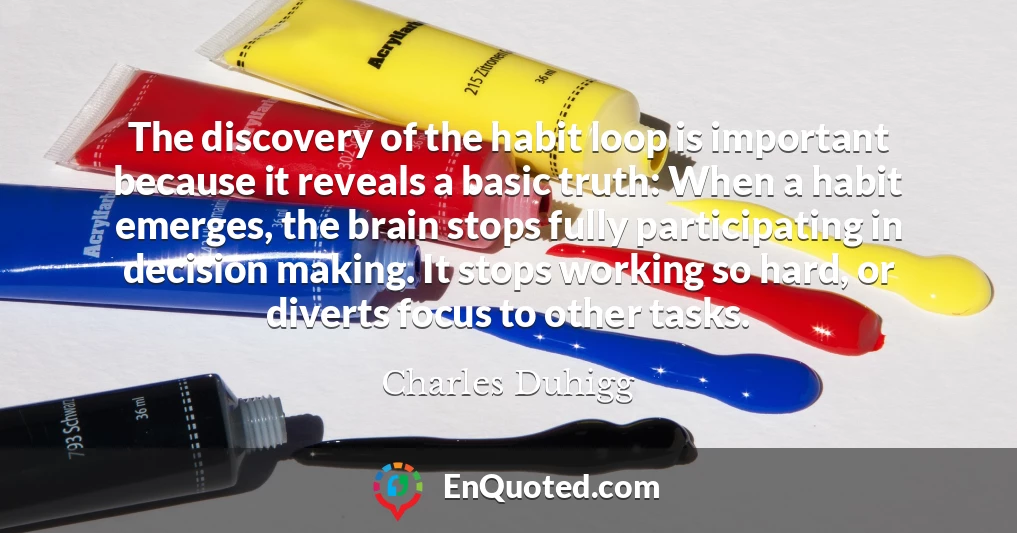 The discovery of the habit loop is important because it reveals a basic truth: When a habit emerges, the brain stops fully participating in decision making. It stops working so hard, or diverts focus to other tasks.