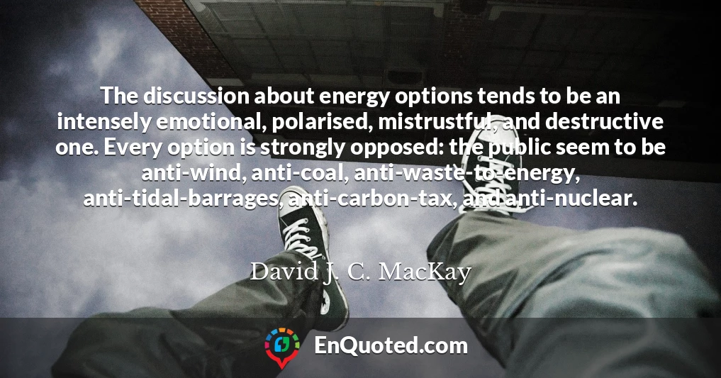 The discussion about energy options tends to be an intensely emotional, polarised, mistrustful, and destructive one. Every option is strongly opposed: the public seem to be anti-wind, anti-coal, anti-waste-to-energy, anti-tidal-barrages, anti-carbon-tax, and anti-nuclear.