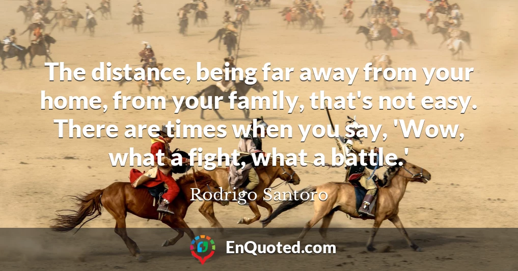 The distance, being far away from your home, from your family, that's not easy. There are times when you say, 'Wow, what a fight, what a battle.'