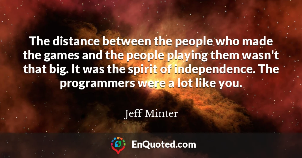 The distance between the people who made the games and the people playing them wasn't that big. It was the spirit of independence. The programmers were a lot like you.