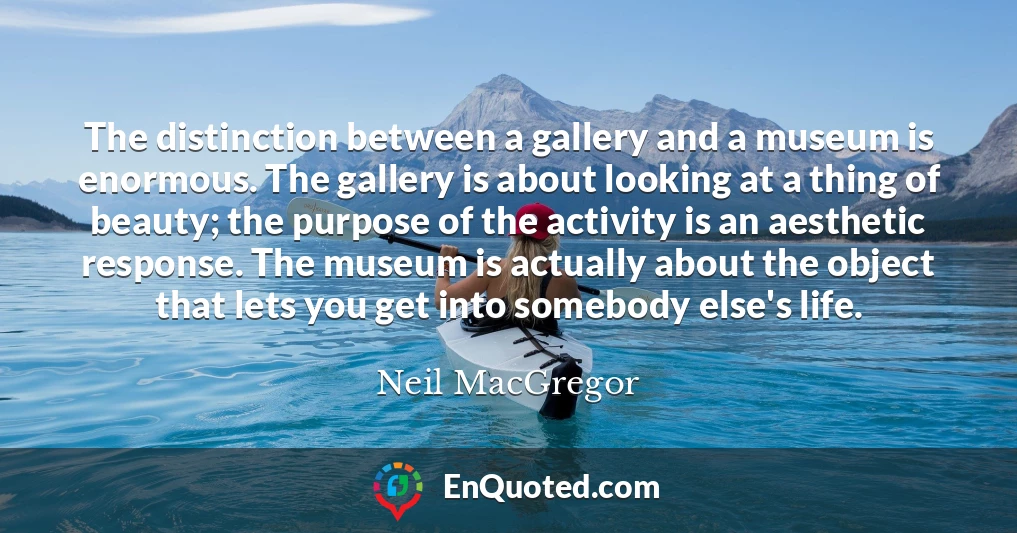 The distinction between a gallery and a museum is enormous. The gallery is about looking at a thing of beauty; the purpose of the activity is an aesthetic response. The museum is actually about the object that lets you get into somebody else's life.