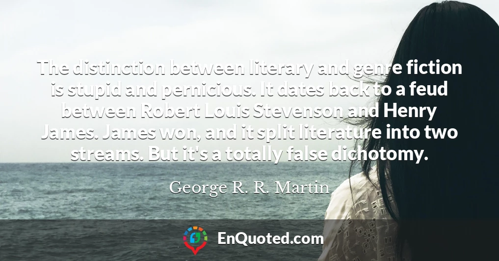 The distinction between literary and genre fiction is stupid and pernicious. It dates back to a feud between Robert Louis Stevenson and Henry James. James won, and it split literature into two streams. But it's a totally false dichotomy.