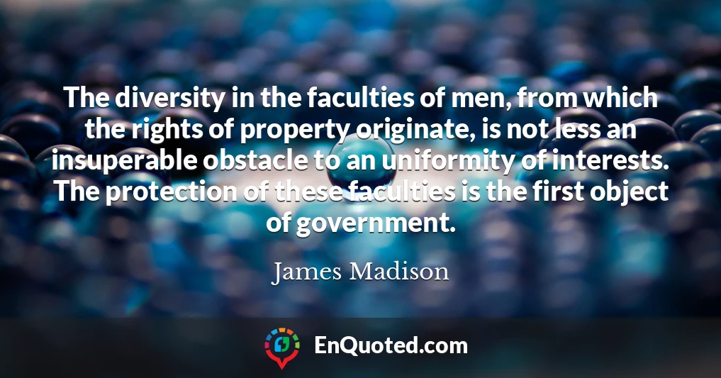 The diversity in the faculties of men, from which the rights of property originate, is not less an insuperable obstacle to an uniformity of interests. The protection of these faculties is the first object of government.