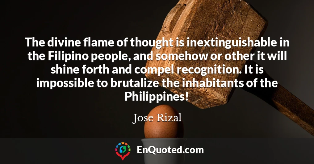 The divine flame of thought is inextinguishable in the Filipino people, and somehow or other it will shine forth and compel recognition. It is impossible to brutalize the inhabitants of the Philippines!