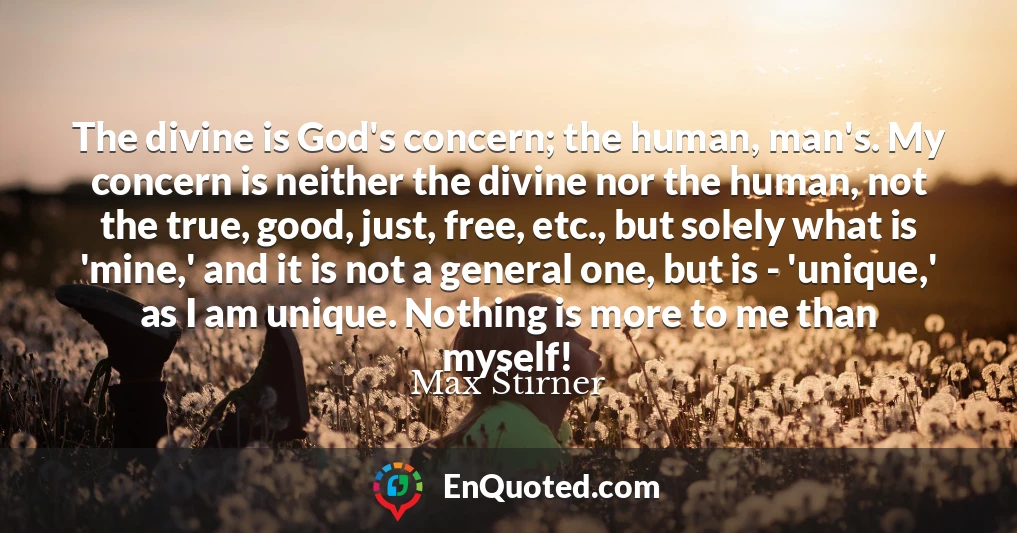 The divine is God's concern; the human, man's. My concern is neither the divine nor the human, not the true, good, just, free, etc., but solely what is 'mine,' and it is not a general one, but is - 'unique,' as I am unique. Nothing is more to me than myself!