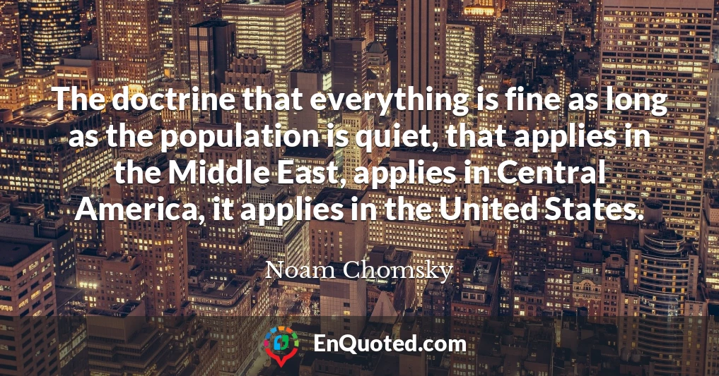 The doctrine that everything is fine as long as the population is quiet, that applies in the Middle East, applies in Central America, it applies in the United States.