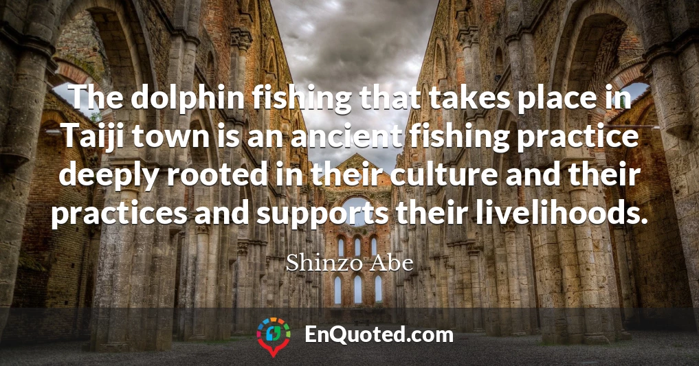 The dolphin fishing that takes place in Taiji town is an ancient fishing practice deeply rooted in their culture and their practices and supports their livelihoods.