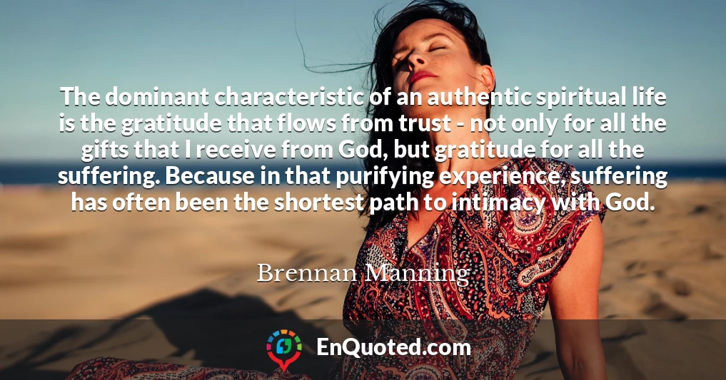 The dominant characteristic of an authentic spiritual life is the gratitude that flows from trust - not only for all the gifts that I receive from God, but gratitude for all the suffering. Because in that purifying experience, suffering has often been the shortest path to intimacy with God.